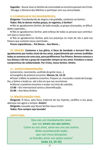 37
Sugestão: - Buscar levar as famílias da comunidade ao encontro pessoal com Cristo.
-Divulgar a Romaria dos Mártires e participar com sua comunidade.
9. O EVANGELHO SE FAZ ORAÇÃO(PRECES).
Dirigente: Transbordando de alegria e de gratidão, cantemos ao Senhor:
Todos: Nós te damos muitas graças, te rogamos, ó Senhor!
● Nós te agradecemos Senhor, de todo coração, as graças alcançadas, as dificul-
dades superadas...
● Nós te agradecemos Senhor, pelo esforço de todas as pessoas que contribuí-
ram para o nosso bem...
● Nós te agradecemos Senhor, pela tua presença no meio de nós e pela tua
Palavra que sustenta nossa caminhada...
Preces espontâneas... Pai Nosso... Ave Maria...
10. ORAÇÃO: Cantamos a tua glória, ó Deus de bondade e ternura! Nós te
agradecemos por tantos sinais de teu amor, especialmente por sermos acolhidos
todas as semanas em uma casa, para partilharmos Tua Palavra. Renova conosco a
tua aliança e dá-nos a graça de responder sempre ao teu amor. Fortalece o nosso
compromisso de solidariedade. Por Cristo, nosso Senhor. Amém.
11. AVISOS/COMEMORAÇÕES.
(aniversário, nascimento, acolhida de gente nova...)
● Evangelho do próximo encontro: Marcos 16, 13-19
●Trazer a Bíblia no próximo encontro. Prepare-se, marcando o texto do Evange-
lho, o Salmo e lendo-os até o dia em que nos reuniremos
● Marcar o próximo encontro e anotar no início do subsidio.
17.06 – Dia Internacional contra a Desertificação.
21.06 – Ano Novo Andino
12. BÊNÇÃO/ORAÇÃO FINAL.
Dirigente: Ó Deus, pela força maternal do teu Espirito, santifica o teu povo,
abençoa-nos agora e sempre. Amém!
Dirigente: Louvado seja Nosso Senhor Jesus Cristo!
Todos: Para sempre seja louvado!
CANTO FINAL.
Dou-vos um mandamento novo:
que vos ameis uns aos outros.
Como eu vos amei, amai-vos uns aos outros.
Nisto reconhecerão todos
que sois meus discípulos
se tiverdes amor uns pelos outros”.
(João 13, 34-35)
 