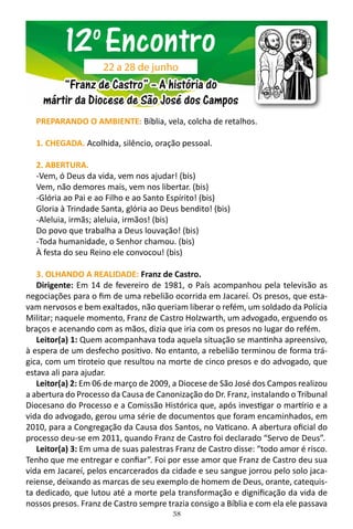 38
PREPARANDO O AMBIENTE: Bíblia, vela, colcha de retalhos.
1. CHEGADA. Acolhida, silêncio, oração pessoal.
2. ABERTURA.
-Vem, ó Deus da vida, vem nos ajudar! (bis)
Vem, não demores mais, vem nos libertar. (bis)
-Glória ao Pai e ao Filho e ao Santo Espírito! (bis)
Gloria à Trindade Santa, glória ao Deus bendito! (bis)
-Aleluia, irmãs; aleluia, irmãos! (bis)
Do povo que trabalha a Deus louvação! (bis)
-Toda humanidade, o Senhor chamou. (bis)
À festa do seu Reino ele convocou! (bis)
3. OLHANDO A REALIDADE: Franz de Castro.
Dirigente: Em 14 de fevereiro de 1981, o País acompanhou pela televisão as
negociações para o fim de uma rebelião ocorrida em Jacareí. Os presos, que esta-
vam nervosos e bem exaltados, não queriam liberar o refém, um soldado da Polícia
Militar; naquele momento, Franz de Castro Holzwarth, um advogado, erguendo os
braços e acenando com as mãos, dizia que iria com os presos no lugar do refém.
Leitor(a) 1: Quem acompanhava toda aquela situação se mantinha apreensivo,
à espera de um desfecho positivo. No entanto, a rebelião terminou de forma trá-
gica, com um tiroteio que resultou na morte de cinco presos e do advogado, que
estava ali para ajudar.
Leitor(a) 2: Em 06 de março de 2009, a Diocese de São José dos Campos realizou
a abertura do Processo da Causa de Canonização do Dr. Franz, instalando o Tribunal
Diocesano do Processo e a Comissão Histórica que, após investigar o martírio e a
vida do advogado, gerou uma série de documentos que foram encaminhados, em
2010, para a Congregação da Causa dos Santos, no Vaticano. A abertura oficial do
processo deu-se em 2011, quando Franz de Castro foi declarado “Servo de Deus”.
Leitor(a) 3: Em uma de suas palestras Franz de Castro disse: “todo amor é risco.
Tenho que me entregar e confiar”. Foi por esse amor que Franz de Castro deu sua
vida em Jacareí, pelos encarcerados da cidade e seu sangue jorrou pelo solo jaca-
reiense, deixando as marcas de seu exemplo de homem de Deus, orante, catequis-
ta dedicado, que lutou até a morte pela transformação e dignificação da vida de
nossos presos. Franz de Castro sempre trazia consigo a Bíblia e com ela ele passava
12o
Encontro
“Franz de Castro” – A história do
mártir da Diocese de São José dos Campos
22 a 28 de junho
 