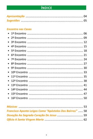 3
Apresentação .......................................................................... 04
Sugestões ................................................................................ 05
Encontro nas Casas
•	 1º Encontro ........................................................................ 06
•	 2º Encontro ........................................................................ 09
•	 3º Encontro ........................................................................ 12
•	 4º Encontro ........................................................................ 15
•	 5º Encontro ........................................................................ 18
•	 6º Encontro ........................................................................ 21
•	 7º Encontro ........................................................................ 24
•	 8º Encontro ........................................................................ 27
•	 9º Encontro ........................................................................ 30
•	 10º Encontro ...................................................................... 33
•	 11º Encontro ...................................................................... 35
•	 12º Encontro ...................................................................... 38
•	 13º Encontro ...................................................................... 41
•	 14º Encontro ...................................................................... 44
•	 15º Encontro ...................................................................... 47
•	 16º Encontro ...................................................................... 50
Músicas ................................................................................... 53
Francisco Aponta Leigos Como “Apóstolos Dos Bairros” ....... 58
Devoção Ao Sagrado Coração De Jesus .................................. 59
Ofício A Santa Virgem Maria .................................................. 62
ÍNDICE
 