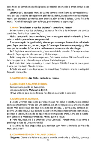 39
seus finais de semana na cadeia pública de Jacareí, ensinando o amor a Deus e aos
irmãos.
Leitor(a) 1: O advogado Franz de Castro tornou-se um ícone da advocacia brasi-
leira por seu trabalho abnegado em prol da cidadania, especialmente dos encarce-
rados, por professar que todos, sem exceção, têm direito à defesa. Outra frase de
Franz: “Não há libertação sem esforços, perseverança e esperança”.
4. HINO: “Se calarem a voz dos profetas”- cantado ou rezado.
1- Se calarem a voz dos profetas, / as pedras falarão. / Se fecharem uns poucos
caminhos, / mil trilhas nascerão./
Muito tempo não dura a verdade / nestas margens estreitas demais; / Deus
criou o infinito pra vida ser sempre mais!
É Jesus este pão de igualdade! / Viemos pra comungar / com a luta sofrida do
povo / que quer ter voz, ter vez, lugar. / Comungar é tornar-se um perigo; / Vie-
mos pra incomodar. / Com a fé e união nossos passos um dia vão chegar.
2- O Espírito é vento incessante, / que nada há de prender. / Ele sopra até no
absurdo / que a gente não quer ver. / Muito tempo...
3- No banquete da festa de uns poucos, / só rico se sentou. / Nosso Deus fica ao
lado dos pobres, / colhendo o que sobrou. / Muito tempo...
4- O poder tem raízes na areia, / o tempo faz cair. / União é a rocha que o povo
/ usou pra construir. / Muito tempo…
5- Toda luta verá o seu dia / Nascer da escuridão / Ensaiamos a festa e a alegria/
Fazendo comunhão.
5. SALMO 34 (33) - Na Bíblia: cantado ou rezado.
6. ACOLHENDO A PALAVRA DE DEUS.
Canto de Aclamação ao Evangelho.
Ler pausadamente Mateus 16, 13-19.
(Breve silêncio para que a Palavra nos toque o coração e a mente).
7. MOMENTO DA PARTILHA.
a- Ainda vivemos esperando por alguém que nos salve e liberte, tanto pessoal
como coletivamente? Pode ser um politico, um chefe religioso ou um reformador
social. Mas parece que até hoje ele ainda não chegou. O povo judeu também es-
perava. Chegou Jesus, e sua palavra e ação têm muitas consequências econômicas,
políticas e sociais, mas nada de aparência de um grande chefe. Seria ele o espera-
do? Seria ele o Messias prometido? Afinal, quem é Jesus?
b- Para nós, hoje, ele é o Emanuel, Deus Conosco? Percebemos Jesus como a
presença e ação de Deus entre nós?
c- Estamos de fato preparados para receber com Amor a Historia de Vida de
Franz de Castro?
8. COMPROMISSO COM A PALAVRA DE DEUS.
Dirigente: Diante da Palavra escutada, ouvida, meditada e refletida, que nos
 