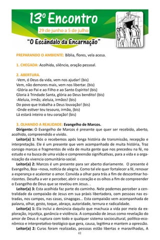 41
PREPARANDO O AMBIENTE: Bíblia, flores, vela acesa.
1. CHEGADA: Acolhida, silêncio, oração pessoal.
2. ABERTURA.
-Vem, ó Deus da vida, vem nos ajudar! (bis)
Vem, não demores mais, vem nos libertar. (bis)
-Glória ao Pai e ao Filho e ao Santo Espírito! (bis)
Gloria à Trindade Santa, glória ao Deus bendito! (bis)
-Aleluia, irmãs; aleluia, irmãos! (bis)
Do povo que trabalha a Deus louvação! (bis)
-Onde estiver teu tesouro, irmão, (bis)
Lá estará inteiro o teu coração! (bis)
3. OLHANDO A REALIDADE: Evangelho de Marcos.
Dirigente: O Evangelho de Marcos é presente que quer ser recebido, aberto,
acolhido, compreendido e vivido.
Leitor(a) 1: Nós o recebemos após longa história de transmissão, recepção e
interpretação. Ele é um presente que vem acompanhado de muita história, Traz
consigo marcas e fragmentos de vida de muita gente que nos precedeu na fé, no
estudo e na busca de uma visão e compreensão significativas, para a vida e a orga-
nização da vivencia comunitário-social.
Leitor(a) 2: Marcos é um presente para ser aberto diariamente. O presente é
Evangelho, Boa –nova, notícia de alegria. Como tal ele quer fortalecer a fé, renovar
a esperança e acalentar o amor. Convida a olhar para trás a fim de descortinar ho-
rizontes. Desafia a ver e perceber, abrir o coração e os olhos a fim de compreender
o Evangelho de Deus que se revelou em Jesus. .
Leitor(a) 3: Esta acolhida faz parte do caminho. Nele podemos perceber a cen-
tralidade da compaixão de Jesus em sua práxis libertadora, com pessoas nas es-
tradas, nos campos, nas casas, sinagogas... Esta compaixão vem acompanhada de
palavra, olhar, gesto, toque, abraço, autoridade, ternura e radicalidade.
Leitor(a) 1: Ela inclui a denúncia daquilo que machuca a vida por meio da ex-
ploração, injustiça, ganância e violência. A compaixão de Jesus como revelação do
amor de Deus é ruptura com todo e qualquer sistema sociocultural, político-eco-
nômico e interpretativo-teológico que gera, causa, legitima e mantem a opressão.
Leitor(a) 2: Curas foram realizadas, pessoas estão libertas e maravilhadas, A
13o
Encontro
“O Escândalo da Encarnação”
29 de junho a 5 de julho
 