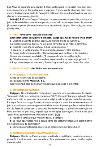 42
Boa-Nova se expandia pela região. E Jesus voltou para terra natal, não mais sozi-
nho, mas com seus discípulos, que o seguiam. É interessante observar esse movi-
mento: toda primeira parte do Evangelho está marcada pelo trabalho de Jesus, que
chama e cativa ao seguimento.
Leitor(a) 3: O verbo “seguir” designa compromisso com a proposta, com o pro-
jeto do Reino de Deus que foi inaugurado, anunciado e vivido por Jesus. As pessoas
já sentem o gosto, já vivenciam os sinais desse Reino de paz, libertação, restaura-
ção de vida.
4. HINO: Povo Novo - cantado ou rezado.
Lutar e crer, vencer a dor, louvar a o criador / justiça e paz hão de reinar e viva o amor/
1- Quando o Espírito de Deus soprou, O mundo inteiro se iluminou /
A esperança na terra brotou / e um povo novo deu-se as mãos e caminhou
2- Quando Jesus a terra visitou / A Boa Nova anunciou /
O cego viu, o surdo escutou / E os oprimidos das correntes libertou.
3- Nosso poder está na união. / O mundo novo vem de Deus e dos irmãos. /
Vamos lutando contra a divisão. / E preparando a festa da libertação.
4- Cidade e campo se transformarão / Jovens unidos na esperança gritarão /
A força nova é o poder do amor / Nossa fraqueza é força em Deus Libertador.
5. SALMO 123(122) - Na Bíblia: cantado ou rezado.
6. ACOLHENDO A PALAVRA DE DEUS.
Canto de Aclamação ao Evangelho.
Ler pausadamente Marcos 6, 1-6.
(Breve silêncio para que a Palavra nos toque o coração e a mente).
7. MOMENTO DA PARTILHA.
Dirigente: O escândalo dos conterrâneos provoca uma paralisia na ação divina:
“Jesus não pôde fazer milagres em Nazaré” (6,5). Por quê? Porque a ação de Deus
na história não se processa de maneira mágica, não exigindo nada das pessoas.
Para que Deus possa agir é necessário que estejamos sintonizados com o seu pro-
jeto e acreditemos que ele age através do humano. Esperar que Deus venha direto
do céu fazer as coisas sem o concurso humano é negar a própria encarnação do
Filho de Deus e, portanto, impedir que os milagres aconteçam. Não é à-toa que
“Jesus ficou admirado com a falta de fé deles” (6,6).
a- Repetir o versículo que mais lhe tocou o coração.
b- Se Jesus aparecesse hoje e agisse como ele costumava fazer, ele seria motivo
de escândalo ou de admiração?
c- Como são considerados aqueles que procuram seguir Jesus hoje?
8. COMPROMISSO COM A PALAVRA DE DEUS.
Dirigente: Diante da Palavra orada, meditada e partilhada, pensemos em um
gesto de transformação para sociedade. Que podemos fazer para transformação
da realidade?
 