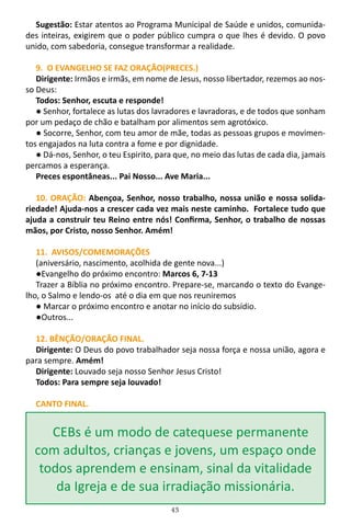 43
Sugestão: Estar atentos ao Programa Municipal de Saúde e unidos, comunida-
des inteiras, exigirem que o poder público cumpra o que lhes é devido. O povo
unido, com sabedoria, consegue transformar a realidade.
9. O EVANGELHO SE FAZ ORAÇÃO(PRECES.)
Dirigente: Irmãos e irmãs, em nome de Jesus, nosso libertador, rezemos ao nos-
so Deus:
Todos: Senhor, escuta e responde!
● Senhor, fortalece as lutas dos lavradores e lavradoras, e de todos que sonham
por um pedaço de chão e batalham por alimentos sem agrotóxico.
● Socorre, Senhor, com teu amor de mãe, todas as pessoas grupos e movimen-
tos engajados na luta contra a fome e por dignidade.
● Dá-nos, Senhor, o teu Espirito, para que, no meio das lutas de cada dia, jamais
percamos a esperança.
Preces espontâneas... Pai Nosso... Ave Maria...
10. ORAÇÃO: Abençoa, Senhor, nosso trabalho, nossa união e nossa solida-
riedade! Ajuda-nos a crescer cada vez mais neste caminho. Fortalece tudo que
ajuda a construir teu Reino entre nós! Confirma, Senhor, o trabalho de nossas
mãos, por Cristo, nosso Senhor. Amém!
11. AVISOS/COMEMORAÇÕES
(aniversário, nascimento, acolhida de gente nova...)
●Evangelho do próximo encontro: Marcos 6, 7-13
Trazer a Bíblia no próximo encontro. Prepare-se, marcando o texto do Evange-
lho, o Salmo e lendo-os até o dia em que nos reuniremos
● Marcar o próximo encontro e anotar no início do subsídio.
●Outros...
12. BÊNÇÃO/ORAÇÃO FINAL.
Dirigente: O Deus do povo trabalhador seja nossa força e nossa união, agora e
para sempre. Amém!
Dirigente: Louvado seja nosso Senhor Jesus Cristo!
Todos: Para sempre seja louvado!
CANTO FINAL.
CEBs é um modo de catequese permanente
com adultos, crianças e jovens, um espaço onde
todos aprendem e ensinam, sinal da vitalidade
da Igreja e de sua irradiação missionária.
 