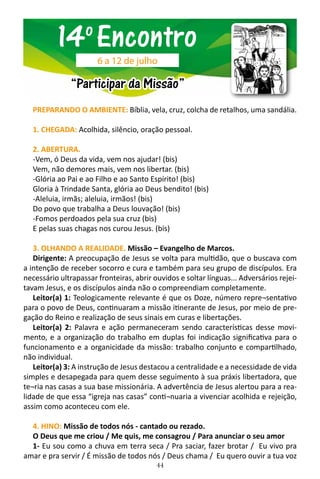44
PREPARANDO O AMBIENTE: Bíblia, vela, cruz, colcha de retalhos, uma sandália.
1. CHEGADA: Acolhida, silêncio, oração pessoal.
2. ABERTURA.
-Vem, ó Deus da vida, vem nos ajudar! (bis)
Vem, não demores mais, vem nos libertar. (bis)
-Glória ao Pai e ao Filho e ao Santo Espírito! (bis)
Gloria à Trindade Santa, glória ao Deus bendito! (bis)
-Aleluia, irmãs; aleluia, irmãos! (bis)
Do povo que trabalha a Deus louvação! (bis)
-Fomos perdoados pela sua cruz (bis)
E pelas suas chagas nos curou Jesus. (bis)
3. OLHANDO A REALIDADE. Missão – Evangelho de Marcos.
Dirigente: A preocupação de Jesus se volta para multidão, que o buscava com
a intenção de receber socorro e cura e também para seu grupo de discípulos. Era
necessário ultrapassar fronteiras, abrir ouvidos e soltar línguas... Adversários rejei-
tavam Jesus, e os discípulos ainda não o compreendiam completamente.
Leitor(a) 1: Teologicamente relevante é que os Doze, número repre¬sentativo
para o povo de Deus, continuaram a missão itinerante de Jesus, por meio de pre-
gação do Reino e realização de seus sinais em curas e libertações.
Leitor(a) 2: Palavra e ação permaneceram sendo características desse movi-
mento, e a organização do trabalho em duplas foi indicação significativa para o
funcionamento e a organicidade da missão: trabalho conjunto e compartilhado,
não individual.
Leitor(a) 3: A instrução de Jesus destacou a centralidade e a necessidade de vida
simples e desapegada para quem desse seguimento à sua práxis libertadora, que
te¬ria nas casas a sua base missionária. A advertência de Jesus alertou para a rea-
lidade de que essa “igreja nas casas” conti¬nuaria a vivenciar acolhida e rejeição,
assim como aconteceu com ele.
4. HINO: Missão de todos nós - cantado ou rezado.
O Deus que me criou / Me quis, me consagrou / Para anunciar o seu amor
1- Eu sou como a chuva em terra seca / Pra saciar, fazer brotar / Eu vivo pra
amar e pra servir / É missão de todos nós / Deus chama / Eu quero ouvir a tua voz
14o
Encontro
“Participar da Missão”
6 a 12 de julho
 