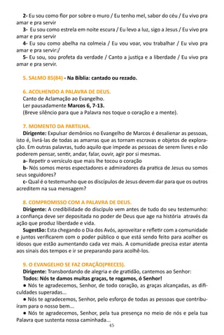 45
2- Eu sou como flor por sobre o muro / Eu tenho mel, sabor do céu / Eu vivo pra
amar e pra servir
3- Eu sou como estrela em noite escura / Eu levo a luz, sigo a Jesus / Eu vivo pra
amar e pra servir
4- Eu sou como abelha na colmeia / Eu vou voar, vou trabalhar / Eu vivo pra
amar e pra servir:/
5- Eu sou, sou profeta da verdade / Canto a justiça e a liberdade / Eu vivo pra
amar e pra servir.
5. SALMO 85(84) - Na Bíblia: cantado ou rezado.
6. ACOLHENDO A PALAVRA DE DEUS.
Canto de Aclamação ao Evangelho.
Ler pausadamente Marcos 6, 7-13.
(Breve silêncio para que a Palavra nos toque o coração e a mente).
7. MOMENTO DA PARTILHA.
Dirigente: Expulsar demônios no Evangelho de Marcos é desalienar as pessoas,
isto é, livrá-las de todas as amarras que as tornam escravas e objetos de explora-
ção. Em outras palavras, tudo aquilo que impede as pessoas de serem livres e não
poderem pensar, sentir, andar, falar, ouvir, agir por si mesmas.
a- Repetir o versículo que mais lhe tocou o coração
b- Nós somos meros espectadores e admiradores da pratica de Jesus ou somos
seus seguidores?
c- Qual é o testemunho que os discípulos de Jesus devem dar para que os outros
acreditem na sua mensagem?
8. COMPROMISSO COM A PALAVRA DE DEUS.
Dirigente: A credibilidade do discípulo vem antes de tudo do seu testemunho:
a confiança deve ser depositada no poder de Deus que age na história através da
ação que produz liberdade e vida.
Sugestão: Esta chegando o Dia dos Avós, aproveitar e refletir com a comunidade
e juntos verificarem com o poder público o que está sendo feito para acolher os
idosos que estão aumentando cada vez mais. A comunidade precisa estar atenta
aos sinais dos tempos e ir se preparando para acolhê-los.
9. O EVANGELHO SE FAZ ORAÇÃO(PRECES).
Dirigente: Transbordando de alegria e de gratidão, cantemos ao Senhor:
Todos: Nós te damos muitas graças, te rogamos, ó Senhor!
● Nós te agradecemos, Senhor, de todo coração, as graças alcançadas, as difi-
culdades superadas...
● Nós te agradecemos, Senhor, pelo esforço de todas as pessoas que contribu-
íram para o nosso bem...
● Nós te agradecemos, Senhor, pela tua presença no meio de nós e pela tua
Palavra que sustenta nossa caminhada...
 