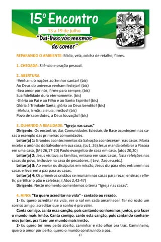 47
REPARANDO O AMBIENTE: Bíblia, vela, colcha de retalho, flores.
1. CHEGADA: Silêncio e oração pessoal.
2. ABERTURA.
-Venham, ó nações ao Senhor cantar! (bis)
Ao Deus do universo venham festejar! (bis)
-Seu amor por nós, firme para sempre, (bis)
Sua fidelidade dura eternamente. (bis)
-Glória ao Pai e ao Filho e ao Santo Espírito! (bis)
Glória à Trindade Santa, glória ao Deus bendito! (bis)
-Aleluia, irmãs; aleluia, irmãos! (bis)
Povo de sacerdotes, a Deus louvação! (bis)
3. OLHANDO A REALIDADE: “Igreja nas casas”
Dirigente: Os encontros das Comunidades Eclesiais de Base acontecem nas ca-
sas a exemplo das primeiras comunidades.
Leitor(a) 1: Grandes acontecimentos da Salvação aconteceram nas casas. Maria
recebe o anúncio do Salvador em sua casa, (Lu1, 26) Jesus manda celebrar a Páscoa
em uma casa, (Mt 26,17-20) Paulo evangeliza de casa em casa, (atos 20,20)
Leitor(a) 2: Jesus visitava as famílias, entrava em suas casas, fazia refeições nas
casas do povo, inclusive na casa de pecadores, ( Levi, Zaqueu,etc.).
Leitor(a) 3: Ao enviar os discípulos em missão, Jesus diz para eles entrarem nas
casas e levarem a paz para as casas.
Leitor(a) 4: Os primeiros cristãos se reuniam nas casas para rezar, ensinar, refle-
tir, partilhar o pão e celebrar, ( Atos 2,42-47)
Dirigente: Neste momento comentemos o tema “Igreja nas casas”.
4. HINO: “Eu quero acreditar na vida” - cantado ou rezado.
1- Eu quero acreditar na vida, ver o sol em cada amanhecer. Ter no rosto um
sorriso amigo, acreditar que o sonho é pra valer.
Canta comigo, canta essa canção, pois cantando sonharemos juntos, pra fazer
o mundo mais irmão. Canta comigo, cante esta canção, pois cantando sonhare-
mos juntos, pra fazer um mundo mais irmão.
2- Eu quero ter meu peito aberto, caminhar e não olhar pra trás. Caminheiro,
quero o amor por perto, quero o mundo construindo a paz.
15o
Encontro
“Dai-lhes vós mesmos
de comer”
13 a 19 de julho
 