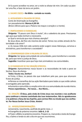 48
3- Eu quero acreditar no amor, ver a noite se afastar de mim. Em cada rua plan-
tar uma flor, e fazer da terra um jardim.
5. SALMO 23(22) – Na Bíblia - cantado ou rezado.
6. ACOLHENDO A PALAVRA DE DEUS.
Canto de Aclamação ao Evangelho.
Ler pausadamente: Marcos 6,30-34.
(Breve silêncio para que a Palavra nos toque o coração e a mente).
7. PARTILHANDO O EVANGELHO.
Dirigente: “O pouco com Deus é muito”, diz a sabedoria do povo. Precisamos
agir para que todos tenham o necessário.
a- Qual o versículo que mais chamou atenção?
b- Jesus disse, daí lhes vós mesmos de comer. Temos nos unidos através da fra-
ternidade e do amor?
c- As nossas CEBs tem sido canteiro onde surgem novas lideranças, carismas e
ministérios, para transformar a sociedade?
8. COMPROMISSO COM A PALAVRA DE DEUS.
Dirigente: Ser Igreja comunidade de comunidades, para transformar a socieda-
de, para que reine a justiça de Deus.
Sugestão: Incentivar para que haja mais animadores nas comunidades.
9. O EVANGELHO SE FAZ ORAÇÃO (PRECES).
Dirigente: Apresentemos nosso louvor e as necessidades de todo o povo ao
Senhor, Deus da aliança.
Todos: Escuta nos, Senhor!
● Firma, ó Deus, os passos dos que trabalham pela paz, para que alcancem
frutos de justiça.
● Renova as maravilhas da tua ação libertadora para todos os que estão cativos
e esmagados pela opressão.
● Aumenta a comunhão e a oração entre nós e as comunidades do mundo inteiro.
Preces espontâneas... Pai nosso... Ave Maria...
10. ORAÇÃO: Ó Deus, pela vinda de Cristo Jesus nos reuniste e nos acolheste
para continuar a mesma caminhada das tuas testemunhas. Nós te agradecemos
e te pedimos a força do teu Espírito, para sermos fiéis na missão que nos confias-
te. Por Nosso Senhor Jesus Cristo. Amém!
11. AVISOS/COMEMORAÇÕES.
(aniversário, nascimento, acolhida de gente nova...)
● Evangelho do próximo encontro: João 6, 1-15
● Trazer a Bíblia no próximo encontro. Prepare-se, marcando o texto do Evange-
lho, o Salmo e lendo-os até o dia em que nos reuniremos.
 