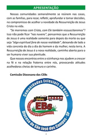 4
Nossas comunidades semanalmente se reúnem nas casas,
com as famílias, para rezar, refletir, aprofundar e tomar decisões,
no compromisso de acolher a novidade da Ressurreição de Jesus
Cristo na vida.
“Se morremos com Cristo, com Ele também ressuscitaremos”!
Isso não pode ficar “nas nuvens”, pensarmos que a Ressurreição
de Jesus é uma realidade somente para depois da morte ou que
seja “algo espiritual fora de nossa realidade”, deixando de lado a
vida concreta do dia a dia do homem e da mulher, nesta terra. A
Ressurreição de Jesus é a nova realidade, caminho aberto para o
ser humano viver sua plenitude.
Que nossos encontros entre a vizinhança nos ajudem a crescer
na fé e na relação fraterna entre nós, provocando atitudes
acolhedoras cheias de ternura e carinho.
Comissão Diocesana das CEBs
APRESENTAÇÃO
 