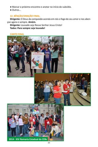 49
● Marcar o próximo encontro e anotar no início do subsídio.
● Outros...
12. BÊNÇÃO/ORAÇÃO FINAL.
Dirigente: O Deus da compaixão acenda em nós o fogo do seu amor e nos aben-
çoe agora e sempre. Amém.
Dirigente: Louvado seja Nosso Senhor Jesus Cristo!
Todos: Para sempre seja louvado!
CANTO FINAL
2014 - XIV Romaria Estadual da CEBs
 