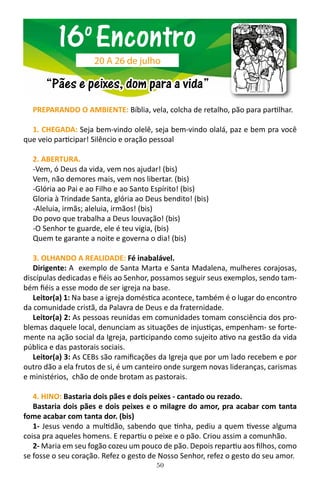50
PREPARANDO O AMBIENTE: Bíblia, vela, colcha de retalho, pão para partilhar.
1. CHEGADA: Seja bem-vindo olelê, seja bem-vindo olalá, paz e bem pra você
que veio participar! Silêncio e oração pessoal
2. ABERTURA.
-Vem, ó Deus da vida, vem nos ajudar! (bis)
Vem, não demores mais, vem nos libertar. (bis)
-Glória ao Pai e ao Filho e ao Santo Espírito! (bis)
Gloria à Trindade Santa, glória ao Deus bendito! (bis)
-Aleluia, irmãs; aleluia, irmãos! (bis)
Do povo que trabalha a Deus louvação! (bis)
-O Senhor te guarde, ele é teu vigia, (bis)
Quem te garante a noite e governa o dia! (bis)
3. OLHANDO A REALIDADE: Fé inabalável.
Dirigente: A exemplo de Santa Marta e Santa Madalena, mulheres corajosas,
discípulas dedicadas e fiéis ao Senhor, possamos seguir seus exemplos, sendo tam-
bém fiéis a esse modo de ser igreja na base.
Leitor(a) 1: Na base a igreja doméstica acontece, também é o lugar do encontro
da comunidade cristã, da Palavra de Deus e da fraternidade.
Leitor(a) 2: As pessoas reunidas em comunidades tomam consciência dos pro-
blemas daquele local, denunciam as situações de injustiças, empenham- se forte-
mente na ação social da Igreja, participando como sujeito ativo na gestão da vida
pública e das pastorais sociais.
Leitor(a) 3: As CEBs são ramificações da Igreja que por um lado recebem e por
outro dão a ela frutos de si, é um canteiro onde surgem novas lideranças, carismas
e ministérios, chão de onde brotam as pastorais.
4. HINO: Bastaria dois pães e dois peixes - cantado ou rezado.
Bastaria dois pães e dois peixes e o milagre do amor, pra acabar com tanta
fome acabar com tanta dor. (bis)
1- Jesus vendo a multidão, sabendo que tinha, pediu a quem tivesse alguma
coisa pra aqueles homens. E repartiu o peixe e o pão. Criou assim a comunhão.
2- Maria em seu fogão cozeu um pouco de pão. Depois repartiu aos filhos, como
se fosse o seu coração. Refez o gesto de Nosso Senhor, refez o gesto do seu amor.
16o
Encontro
“Pães e peixes, dom para a vida”
20 A 26 de julho
 