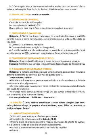 51
3- O Cristo agora vem, e dar se entre os irmãos, sacia a cada um, como o pão da
vida e a vida do pão. Essa é a lei do Senhor: Não há medidas para o amor!
5. SALMO 145 (144) - cantado ou rezado.
6. EVANGELHO DE DOMINGO.
Canto de Aclamação ao Evangelho.
Ler pausadamente: João 6,1-15.
(Breve silêncio para que a Palavra nos toque o coração e a mente).
7. PARTILHANDO O EVANGELHO.
Dirigente: A Páscoa que Jesus celebra com os seus discípulos e com a multidão
carente mostra-o como novo Moisés, comprometido com a vida e a liberdade de
seu povo.
a- Comentar o olhando a realidade.
b- O que mais chamou atenção no Evangelho?
c- O problema da fome não está nos bancos, no dinheiro e sim na partilha. Você
acredita que se as CEBs estivessem organizadas, a fome seria bem menor?
8. COMPROMISSO COM A PALAVRA DE DEUS
Dirigente: A partir da reflexão, qual o nosso compromisso para a semana.
Sugestão: Partilhar o que somos e temos em favor da construção do Reino de Deus.
9. O EVANGELHO SE FAZ ORAÇÃO (PRECES).
Dirigente: O milagre acontece, o pouco se torna muito, porque Deus fecunda a
partilha até mesmo da pobreza, que não se guarda para si.
Todos: Recebe, Senhor!
● Recebe o sofrimento das pessoas que trabalham e não recebem o suficiente
para comer e viver dignamente.
● Recebe todas as pessoas que em nosso continente estão ameaçadas de morte
por causa do teu Reino.
● Fortalece nossa comunidade no serviço uns dos outros e de todos os irmãos,
por um mundo mais humano e liberto.
Preces espontâneas... Pai Nosso... Ave Maria...
10. ORAÇÃO: Ó Deus, desde o amanhecer, clareais nossos corações com a vos-
sa luz; dai-nos a força de preparar diante de Jesus, vosso Filho, os caminhos da
justiça e da paz. Amém!
11. AVISOS/COMEMORAÇÕES.
(aniversário, nascimento, acolhida de gente nova...)
● Evangelho do próximo encontro: João 6, 24-35
●Trazer a Bíblia no próximo encontro. Prepare-se, marcando o texto do Evange-
lho, o Salmo e lendo-os até o dia em que nos reuniremos
● Marcar o próximo encontro e anotar no início do subsídio.
● Outros...
 