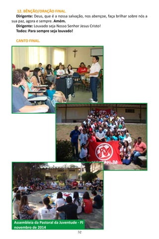 52
12. BÊNÇÃO/ORAÇÃO FINAL.
Dirigente: Deus, que é a nossa salvação, nos abençoe, faça brilhar sobre nós a
sua paz, agora e sempre. Amém.
Dirigente: Louvado seja Nosso Senhor Jesus Cristo!
Todos: Para sempre seja louvado!
CANTO FINAL.
Assembleia da Pastoral da Juventude - PJ
novembro de 2014
 