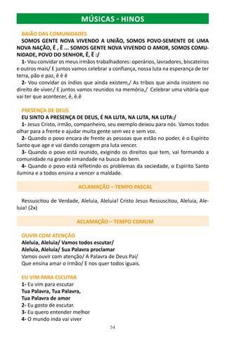 54
BAIÃO DAS COMUNIDADES
SOMOS GENTE NOVA VIVENDO A UNIÃO, SOMOS POVO-SEMENTE DE UMA
NOVA NAÇÃO, Ê , Ê ... SOMOS GENTE NOVA VIVENDO O AMOR, SOMOS COMU-
NIDADE, POVO DO SENHOR, Ê, Ê :/
1- Vou convidar os meus irmãos trabalhadores: operários, lavradores, biscateiros
e outros mais/ E juntos vamos celebrar a confiança, nossa luta na esperança de ter
terra, pão e paz, ê ê ê
2- Vou convidar os índios que ainda existem,/ As tribos que ainda insistem no
direito de viver./ E juntos vamos reunidos na memória,/ Celebrar uma vitória que
vai ter que acontecer, ê, ê.ê
PRESENÇA DE DEUS
EU SINTO A PRESENÇA DE DEUS, É NA LUTA, NA LUTA, NA LUTA:/
1- Jesus Cristo, irmão, companheiro, seu exemplo deixou para nós. Vamos todos
olhar para a frente e ajudar muita gente sem vez e sem voz.
2- Quando o povo encara de frente as pessoas que estão no poder, é o Espírito
Santo que age e vai dando coragem pra luta vencer.
3- Quando o povo está reunido, exigindo os direitos que tem, vai formando a
comunidade na grande irmandade na busca do bem.
4- Quando o povo está refletindo os problemas da sociedade, o Espírito Santo
ilumina e a todos ensina a vencer a maldade.
ACLAMAÇÃO – TEMPO PASCAL
Ressuscitou de Verdade, Aleluia, Aleluia! Cristo Jesus Ressuscitou, Aleluia, Ale-
luia! (2x)
ACLAMAÇÃO – TEMPO COMUM
OUVIR COM ATENÇÂO
Aleluia, Aleluia/ Vamos todos escutar/
Aleluia, Aleluia/ Sua Palavra proclamar
Vamos ouvir com atenção/ A Palavra de Deus Pai/
Que ensina amar o irmão/ E nos quer todos iguais.
EU VIM PARA ESCUTAR
1- Eu vim para escutar
Tua Palavra, Tua Palavra,
Tua Palavra de amor
2- Eu gosto de escutar.
3- Eu quero entender melhor
4- O mundo inda vai viver
MÚSICAS - HINOS
 