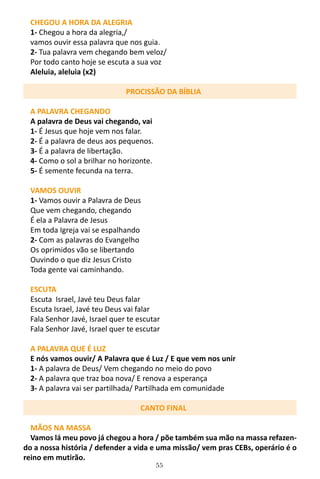 55
CHEGOU A HORA DA ALEGRIA
1- Chegou a hora da alegria,/
vamos ouvir essa palavra que nos guia.
2- Tua palavra vem chegando bem veloz/
Por todo canto hoje se escuta a sua voz
Aleluia, aleluia (x2)
PROCISSÃO DA BÍBLIA
A PALAVRA CHEGANDO
A palavra de Deus vai chegando, vai
1- É Jesus que hoje vem nos falar.
2- É a palavra de deus aos pequenos.
3- É a palavra de libertação.
4- Como o sol a brilhar no horizonte.
5- É semente fecunda na terra.
VAMOS OUVIR
1- Vamos ouvir a Palavra de Deus
Que vem chegando, chegando
É ela a Palavra de Jesus
Em toda Igreja vai se espalhando
2- Com as palavras do Evangelho
Os oprimidos vão se libertando
Ouvindo o que diz Jesus Cristo
Toda gente vai caminhando.
ESCUTA
Escuta Israel, Javé teu Deus falar
Escuta Israel, Javé teu Deus vai falar
Fala Senhor Javé, Israel quer te escutar
Fala Senhor Javé, Israel quer te escutar
A PALAVRA QUE É LUZ
E nós vamos ouvir/ A Palavra que é Luz / E que vem nos unir
1- A palavra de Deus/ Vem chegando no meio do povo
2- A palavra que traz boa nova/ E renova a esperança
3- A palavra vai ser partilhada/ Partilhada em comunidade
CANTO FINAL
MÃOS NA MASSA
Vamos lá meu povo já chegou a hora / põe também sua mão na massa refazen-
do a nossa história / defender a vida e uma missão/ vem pras CEBs, operário é o
reino em mutirão.
 