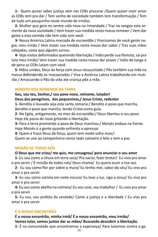 56
1- Quem quiser saber justiça vem nas CEBs procurar /Quem quiser viver amor
as CEBs tem pra dar / Tem sonho de sociedade também tem transformação / Tem
de tudo um pouquinho neste mundo de irmãos.
2- Mulher que gera no ventre vida nova na irmandade / Traz no sangue esta se-
mente da nova sociedade / Vem trazer sua medida nesta massa remexer / Vem dar
gosto a esta comida não tem vida sem você.
3- Nossa América Latina marcada de escravidão / Precisamos de você gente ne-
gra, meu irmão / Vem trazer sua medida nesta massa dar sabor / Traz suas mãos
calejadas, costa que alguém surrou.
4- Vejo rostos deformados querendo libertação / índio perde sua floresta, sai pra
luta meu irmão/ Vem trazer sua medida nesta massa dar prazer / índio de tanga e
de pena as CEBs lutam com você.
5- Mãos unidas, Deus da força com Jesus ressuscitado / Pôs também sua mão na
massa defendendo os massacrados / Viva a América Latina trabalhando em muti-
rão / Amassando o Pão da vida ate criança põe a mão.
BENDITO DOS ROMEIROS DA TERRA
Sou, sou teu, Senhor,/ sou povo novo, retirante, lutador!
Deus dos peregrinos, dos pequeninos,/ Jesus Cristo, redentor
1- Bendita e louvada seja esta santa romaria:/ Bendito o povo que marcha,
Bendito o povo que marcha, tendo Cristo como guia.
2- No Egito, antigamente, no meu da escravidão:/ Deus libertou o seu povo.
Hoje ele passa de novo gritando a libertação.
3- Para a terra prometida o povo de Deus marchou:/ Moisés andava na frente.
Hoje Moisés é a gente quando enfrenta o opressor.
4- Quem é fraco Deus dá força, quem tem medo sofre mais/:
Quem se une ao companheiro vence todo cativeiro é feliz e tem a paz.
MISSÃO DE TODOS NÓS
O Deus que me criou/ me quis, me consagrou/ para anunciar o seu amor
1- Eu sou como a chuva em terra seca/ Pra saciar, fazer brotar/ Eu vivo pra amar
e pra servir / É missão de todos nós/ Deus chama/ Eu quero ouvir a tua voz.
2- Eu sou como flor por sobre o muro/ Eu tenho mel, sabor do céu/ Eu vivo pra
amar e pra servir.
3- Eu sou como estrela em noite escura/ Eu levo a luz, sigo a Jesus/ Eu vivo pra
amar e pra servir.
4- Eu sou como abelha na colmeia/ Eu vou voar, vou trabalhar / Eu vivo pra amar
e pra servir.
5- Eu sou, sou profeta da verdade/ Canto a justiça e a liberdade / Eu vivo pra
amar e pra servir.
É O NOSSO ENCONTRÃO
É o nosso encontrão, minha irmã/ É o nosso encontrão, meu irmão/
Vamos lutar, vamos juntos dar as mãos/ Buscando descobrir a libertação.
1- É na comunidade que encontramos a esperança/ Para lutarmos contra a ga-
 