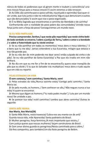 57
nância de todos os poderosos que só geram morte e roubam a consciência/ una-
mos nossas forças para a massa crescer/ E assim veremos a vida renascer.
2- As CEBs são caminho para o povo sofrido, injustiçado e oprimido/ Que quer vi-
ver unido, que luta junto e não no individualismo/ Alguns que denunciam e outros
que são denunciados/ è assim que vive o povo organizado.
3- É na Bíblia Sagrada que encontramos o caminho da liberdade e de carinho/
Confrontando com a realidade do povo pobre das comunidades/ Unindo nossa
força junto com a força do povo/ Conseguiremos um mundo novo.
SE EU NÃO PARTILHAR
Preciso compreender, Senhor,/ que neste pão repartido/ que neste vinho bebi-
do toda verdade se encerra / sobre a justiça da Terra,/ sobre o amor e a bondade
/ e sobre a fraternidade que tu vieste ensinar
1- Se eu não partilhar em todos os momentos/ meus dons e meus talentos./ E
o bens que tu me dás/. Jamais entenderei a tua Eucaristia, milagre que extasia e
traz tão grande paz.
2- Se eu não der de mim podendo me doar serei/ então culpado do vinho e do
pão/. Se eu não partilhar da Santa Eucaristia/ a Paz que ela irradia em mim não
brilhará.
3- No dia em que eu me for a fim de te encontrar/Eu quero estar tranqüilo do
pão que eu dividi / E tu que és Salvador irás multiplicar/ meus dons e tudo aquilo
que em vida eu repartir.
PELAS ESTRADAS DA VIDA
Ó vem conosco,/ vem caminhar,/ Santa Maria, vem!
1- Pelas estradas da vida,/Nunca sozinho estás/ Contigo pelo caminho / Santa
Maria vai.
2- Se pelo mundo, os homens, / Sem conhecer-se vão,/ Não negues nunca a tua
mão/ A quem te encontrar.
3- Mesmo que digam os homens:/“tu nada podes mudar”,/ Luta por um mundo
novo/ De unidade e paz.
4- Se parecer tua vida/ inútil caminhar/ Lembra que abres caminho/ Outros te
seguirão
SANTA MÃE MARIA
Ave Maria, Ave Maria(2X)
1- Santa Mãe Maria, nesta travessia/ Cubra-nos seu manto cor de anil/
Guarda nossa vida, mãe Aparecida/ Santa padroeira do Brasil.
2- Mulher peregrina, força feminina,/A mais importante que existiu./
Com justiça queres que nossas mulheres/ Sejam construtoras do Brasil.
3- Com amor divino guarda os peregrinos/Nesta caminhada para o além./
Dá-lhes companhia, pois também/Um dia foste peregrina de Belém.
 