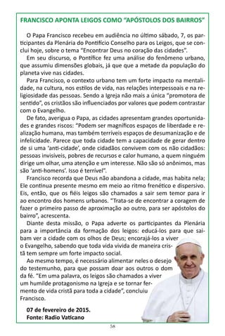 58
FRANCISCO APONTA LEIGOS COMO “APÓSTOLOS DOS BAIRROS”
O Papa Francisco recebeu em audiência no último sábado, 7, os par-
ticipantes da Plenária do Pontifício Conselho para os Leigos, que se con-
clui hoje, sobre o tema “Encontrar Deus no coração das cidades”.
Em seu discurso, o Pontífice fez uma análise do fenômeno urbano,
que assumiu dimensões globais, já que que a metade da população do
planeta vive nas cidades.
Para Francisco, o contexto urbano tem um forte impacto na mentali-
dade, na cultura, nos estilos de vida, nas relações interpessoais e na re-
ligiosidade das pessoas. Sendo a Igreja não mais a única “promotora de
sentido”, os cristãos são influenciados por valores que podem contrastar
com o Evangelho.
De fato, averigua o Papa, as cidades apresentam grandes oportunida-
des e grandes riscos: “Podem ser magníficos espaços de liberdade e re-
alização humana, mas também terríveis espaços de desumanização e de
infelicidade. Parece que toda cidade tem a capacidade de gerar dentro
de si uma ‘anti-cidade’, onde cidadãos convivem com os não cidadãos:
pessoas invisíveis, pobres de recursos e calor humano, a quem ninguém
dirige um olhar, uma atenção e um interesse. Não são só anônimos, mas
são ‘anti-homens’. Isso é terrível”.
Francisco recorda que Deus não abandona a cidade, mas habita nela;
Ele continua presente mesmo em meio ao ritmo frenético e dispersivo.
Eis, então, que os fiéis leigos são chamados a sair sem temor para ir
ao encontro dos homens urbanos. “Trata-se de encontrar a coragem de
fazer o primeiro passo de aproximação ao outro, para ser apóstolos do
bairro”, acrescenta.
Diante desta missão, o Papa adverte os participantes da Plenária
para a importância da formação dos leigos: educá-los para que sai-
bam ver a cidade com os olhos de Deus; encorajá-los a viver
o Evangelho, sabendo que toda vida vivida de maneira cris-
tã tem sempre um forte impacto social.
Ao mesmo tempo, é necessário alimentar neles o desejo
do testemunho, para que possam doar aos outros o dom
da fé. “Em uma palavra, os leigos são chamados a viver
um humilde protagonismo na Igreja e se tornar fer-
mento de vida cristã para toda a cidade”, concluiu
Francisco.
07 de fevereiro de 2015.
Fonte: Radio Vaticano
 
