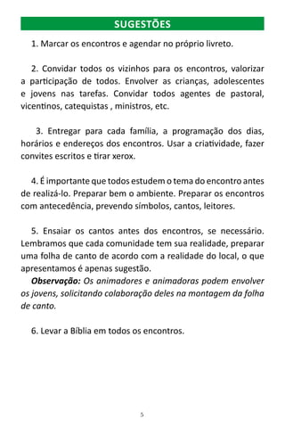 5
1. Marcar os encontros e agendar no próprio livreto.
2. Convidar todos os vizinhos para os encontros, valorizar
a participação de todos. Envolver as crianças, adolescentes
e jovens nas tarefas. Convidar todos agentes de pastoral,
vicentinos, catequistas , ministros, etc.
3. Entregar para cada família, a programação dos dias,
horários e endereços dos encontros. Usar a criatividade, fazer
convites escritos e tirar xerox.
4. É importante que todos estudem o tema do encontro antes
de realizá-lo. Preparar bem o ambiente. Preparar os encontros
com antecedência, prevendo símbolos, cantos, leitores.
5. Ensaiar os cantos antes dos encontros, se necessário.
Lembramos que cada comunidade tem sua realidade, preparar
uma folha de canto de acordo com a realidade do local, o que
apresentamos é apenas sugestão.
Observação: Os animadores e animadoras podem envolver
os jovens, solicitando colaboração deles na montagem da folha
de canto.
6. Levar a Bíblia em todos os encontros.
SUGESTÕES
 