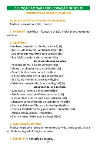 59
DEVOÇÃO AO SAGRADO CORAÇÃO DE JESUS
SUBSÍDIO PARA ORAÇÃO EM GRUPO
Adaptado do Ofício Divino das Comunidades
Material necessário: velas, incenso
1. CHEGADA: Acolhida - Cantos e oração inicial previamente es-
colhidos
2. ABERTURA.
- Venham, ó nações, ao Senhor cantar!(bis)
- Ao Deus do universo, venham festejar! (bis)
- Seu amor por nós, firme para sempre, (bis)
- Sua fidelidade dura eternamente!(bis)
Aqui acendem-se as velas
- Para nós brilhou a luz da verdade,(bis)
- Vimos o esplendor de sua claridade!(bis)
- Para ti, Senhor, toda noite é dia,(bis)
- A escuridão mais densa logo se alumia.(bis)
- És a luz do mundo, és a luz da vida,(bis)
- Cristo Jesus resplende, és nossa alegria!(bis)
Aqui acende-se o incenso
- Suba nosso incenso a ti, ó Senhor!(bis)
- Este louvor pascal se oferta com amor!(bis)
- Nossas mãos orantes para o céu subindo,(bis)
- Cheguem como oferenda ao som deste hino!(bis)
- Glória ao Pai e ao Filho e ao Santo Espírito,(bis)
- Glória à Trindade Santa, glória ao Deus bendito!(bis)
- Aleluia, irmãs, aleluia, irmãos!(bis)
- Glória a Jesus Cristo, nossa salvação!(bis)
3. RECORDAÇÃO DA VIDA.
Motivar o grupo a recordar momentos da vida, onde sentiu viva a
acolhida ao Sagrado Coração de Jesus.
4. SALMO 34 – cantado ou rezado.
 