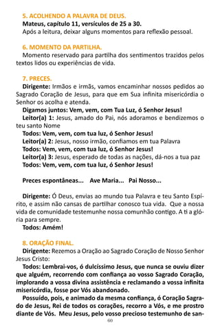 60
5. ACOLHENDO A PALAVRA DE DEUS.
Mateus, capítulo 11, versículos de 25 a 30.
Após a leitura, deixar alguns momentos para reflexão pessoal.
6. MOMENTO DA PARTILHA.
Momento reservado para partilha dos sentimentos trazidos pelos
textos lidos ou experiências de vida.
7. PRECES.
Dirigente: Irmãos e irmãs, vamos encaminhar nossos pedidos ao
Sagrado Coração de Jesus, para que em Sua infinita misericórdia o
Senhor os acolha e atenda.
Digamos juntos: Vem, vem, com Tua Luz, ó Senhor Jesus!
Leitor(a) 1: Jesus, amado do Pai, nós adoramos e bendizemos o
teu santo Nome
Todos: Vem, vem, com tua luz, ó Senhor Jesus!
Leitor(a) 2: Jesus, nosso irmão, confiamos em tua Palavra
Todos: Vem, vem, com tua luz, ó Senhor Jesus!
Leitor(a) 3: Jesus, esperado de todas as nações, dá-nos a tua paz
Todos: Vem, vem, com tua luz, ó Senhor Jesus!
Preces espontâneas... Ave Maria... Pai Nosso...
Dirigente: Ó Deus, envias ao mundo tua Palavra e teu Santo Espí-
rito, e assim não cansas de partilhar conosco tua vida. Que a nossa
vida de comunidade testemunhe nossa comunhão contigo. A ti a gló-
ria para sempre.
Todos: Amém!
8. ORAÇÃO FINAL.
Dirigente: Rezemos a Oração ao Sagrado Coração de Nosso Senhor
Jesus Cristo:
Todos: Lembrai-vos, ó dulcíssimo Jesus, que nunca se ouviu dizer
que alguém, recorrendo com confiança ao vosso Sagrado Coração,
implorando a vossa divina assistência e reclamando a vossa infinita
misericórdia, fosse por Vós abandonado.
Possuído, pois, e animado da mesma confiança, ó Coração Sagra-
do de Jesus, Rei de todos os corações, recorro a Vós, e me prostro
diante de Vós. Meu Jesus, pelo vosso precioso testemunho de san-
 