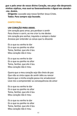 61
gue e pelo amor de vosso divino Coração, vos peço não desprezeis
minhas súplicas, mas ouvi-as favoravelmente e dignai-vos atender-
-me. Amém.
Dirigente: Louvado seja nosso Senhor Jesus Cristo.
Todos: Para sempre seja louvado.
CANTO FINAL.
UM CORAÇÂO PARA AMAR.
Um coração para amar, pra perdoar e sentir
Para chorar e sorrir, ao me criar tu me destes
Um coração pra sonhar, inquieto e sempre a bater
Ansioso por entender as coisas que tu disseste
Eis o que eu venho te dar
Eis o que eu ponho no altar
Toma, Senhor, que ele é teu
Meu coração não é meu
Eis o que eu venho te dar
Eis o que eu ponho no altar
Toma, Senhor, que ele é teu
Meu coração não é meu
Quero que o meu coração seja tão cheio de paz
Que não se sinta capaz de sentir ódio ou rancor
Quero que a minha oração possa me amadurecer
Leve-me a compreender as consequências do amor
Eis o que eu venho te dar
Eis o que eu ponho no altar
Toma, Senhor, que ele é teu
Meu coração não é meu
Eis o que eu venho te dar
Eis o que eu ponho no altar
Toma, Senhor, que ele é teu
Meu coração não é meu
 