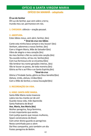 62
OFÍCIO DA MANHÃ - adaptado
Ó Luz do Senhor
Oh Luz do Senhor, que vem sobre a terra;
Inunda meu ser, permanece em nós.
1. CHEGADA: silêncio – oração pessoal.
2. ABERTURA.
Estes lábios meus, vem abrir, Senhor, (bis)
* Sinal da cruz nos lábios
Cante esta minha boca sempre o teu louvor! (bis)
Venham, adoremos a nosso Senhor, (bis)
Com a Virgem Maria, Mãe do Salvador!(bis)
Vibra de alegria o meu coração (bis)
Ao meu Senhor e Rei eu canto esta canção.(bis)
Teu ouvido inclina, vê teu rei, Senhor,(bis)
Com tua formosura ele se encantou!(bis)
Vão lembrar teu nome gerações inteiras, (bis)
Vão te louvar os povos, de toda maneira.(bis)
Glória ao Pai e ao Filho e ao Santo Espírito,(bis)
*Sinal da cruz
Glória à Trindade Santa, glória ao Deus bendito!(bis)
Aleluia, irmãs, aleluia, irmãos!(bis)
Com a Mãe do Senhor, a nossa louvação!(bis)
3. RECORDAÇÃO DA VIDA.
4. HINO: SANTA MÃE MARIA.
Santa Mãe Maria nesta travessia
cubra-nos teu manto cor de anil
Guarda nossa vida, mãe Aparecida
Santa Padroeira do Brasil
Ave, Maria, Ave Maria (bis)
Mulher peregrina, força feminina,
A mais importante que existiu.
Com justiça queres que nossas mulheres,
Sejam construtoras do Brasil.
Com amor divino guarda os peregrinos
Nesta caminhada para o alem
Daí-lhes companhia, pois também um dia
Fostes peregrina de Belém.
OFÍCIO A SANTA VIRGEM MARIA
 