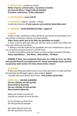 63
5. SALMO 24(23) – cantado ou rezado.
Refrão: Ó povos, venham todos, / Louvemos ao Senhor,
Em honra de Maria, / Virgem mãe do Salvador,
Ó venham, celebremos, / Ó Deus libertador!
6. LEITURA BÍBLICA. Lucas 1,46-56
7. MEDITAÇÃO: Silêncio – partilha – refrões...
A cada fala entoemos: Ó vem conosco, vem caminhar Santa Maria,vem!
8. CANTEMOS: PELAS ESTRADAS DA VIDA – página 57
9. PRECES.
Irmãos e irmãs, confiantes no Deus de Maria, que levanta os humilhados e en-
che de bens os famintos, façamos os nossos pedidos.
Todos: Ouve o grito, que sai do chão, dos oprimidos em oração!
1- Ouve, ó Deus o grito das mães que não tem como sustentar seus filhos, das
mães que sofrem por seus filhos...
2- Reforça a luta das mulheres por igualdade com seus companheiros: que jun-
tos, em parceria possam construir o mundo novo...
3- Acolhe na tua glória, junto com Maria, os nossos amigos e parentes falecidos...
Preces espontâneas... Ave Maria... Salve Rainha... Pai Nosso
ORAÇÃO: Ó Deus, que escolhestes Maria para ser a Mãe de Jesus, teu Filho,
faze que pela força de sua oração junto a ti, nossas comunidades sejam sinais da
tua presença neste mundo. Por Cristo, Nosso Senhor. Amem!
10. BENÇÃO.
Ó Deus que olhou para Maria volte os seus olhos para nós e nos faça caminhar.
Na esperança da libertação, agora e para sempre. Amem!
-Louvado seja nosso Senhor Jesus Cristo. -Para sempre seja louvado.
CANTO FINAL: DAI-NOS A BENÇÃO
Dai-nos a bênção, oh mãe querida
Nossa Senhora Aparecida
Dai-nos a bênção, oh mãe querida
Nossa Senhora Aparecida
Sobre esse manto o azul do céu
Guardai-nos sempre no amor de Deus
Eu me consagro ao vosso amor
Oh mãe querida do Salvador
Sois nossa vida sois nossa luz
Oh mãe querida do meu Jesus
 