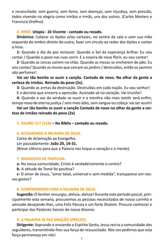 7
e reconciliado: sem guerra, sem fome, sem doenças, sem injustiça, sem pressão,
todos vivendo na alegria como irmãos e irmãs, uns dos outros. (Carlos Mesters e
Francisco Orofino)
4. HINO: Utopia - Zé Vicente - cantado ou rezado.
Dinâmica: Colocar os tijolos e/ou cartazes, no centro da sala e com sua mão
esquerda do ombro direito do outro, fazer um círculo ao redor dos tijolos e cantar
o hino.
1- Quando o dia da paz renascer. Quando o Sol da esperança brilhar. Eu vou
cantar / Quando o povo nas ruas sorrir. E a roseira de novo florir, eu vou cantar!
2- Quando as cercas caírem no chão. Quando as mesas se encherem de pão. Eu
vou cantar/ Quando os muros que cercam os jardins / destruídos, então os jasmins
vão perfumar!
Vai ser tão bonito se ouvir a canção. Cantada de novo. No olhar da gente a
certeza de irmãos. Reinado do povo (2x).
3- Quando as armas da destruição. Destruídas em cada nação. Eu vou sonhar!
E o decreto que encerra a opressão. Assinado só no coração. Vai triunfar!
4- Quando a voz da verdade se ouvir e a mentira não mais existir será enfim,
tempo novo de eterna justiça / sem mais ódio, sem sangue ou cobiça: vai ser assim!
Vai ser tão bonito se ouvir a canção Cantada de novo no olhar da gente a cer-
teza de irmãos reinado do povo (2x)
5. SALMO 117 (118) – Na Bíblia – cantado ou rezado.
6. ACOLHENDO A PALAVRA DE DEUS.
Canto de Aclamação ao Evangelho.
Ler pausadamente: João 20, 19-31.
(Breve silêncio para que a Palavra nos toque o coração e a mente).
7. MOMENTO DE PARTILHA.
a- Na nossa comunidade, Cristo é verdadeiramente o centro?
b- A atitude de Tomé foi positiva?
c- O amor de Jesus, “amor total, universal e sem medida”, transparece em nos-
sos gestos?
8. COMPROMISSO COM A PALAVRA DE DEUS.
Sugestão: O Senhor ressurgiu, aleluia, aleluia! Durante este período pascal, prin-
cipalmente esta semana, procuremos as pessoas necessitadas de nosso carinho e
amizade desejando-lhes, uma Feliz Páscoa e um forte Shalom. Procure conhecer e
participar das Pastorais Sociais de nossa diocese.
9. A PALAVRA SE FAZ ORAÇÃO (PRECES).
Dirigente: Soprando e enviando o Espírito Santo, Jesus recria a comunidade dos
seguidores, transmitindo-lhes sua força de ressuscitado. Nós vos pedimos que esta
força permaneça em nós!
 