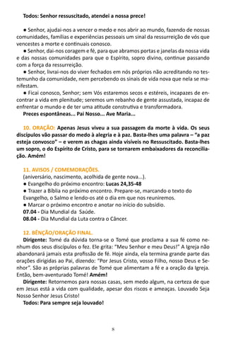 8
Todos: Senhor ressuscitado, atendei a nossa prece!
● Senhor, ajudai-nos a vencer o medo e nos abrir ao mundo, fazendo de nossas
comunidades, famílias e experiências pessoais um sinal da ressurreição de vós que
vencestes a morte e continuais conosco.
● Senhor, dai-nos coragem e fé, para que abramos portas e janelas da nossa vida
e das nossas comunidades para que o Espírito, sopro divino, continue passando
com a força da ressurreição.
● Senhor, livrai-nos do viver fechados em nós próprios não acreditando no tes-
temunho da comunidade, nem percebendo os sinais de vida nova que nela se ma-
nifestam.
● Ficai conosco, Senhor; sem Vós estaremos secos e estéreis, incapazes de en-
contrar a vida em plenitude; seremos um rebanho de gente assustada, incapaz de
enfrentar o mundo e de ter uma atitude construtiva e transformadora.
Preces espontâneas... Pai Nosso... Ave Maria...
10. ORAÇÃO: Apenas Jesus viveu a sua passagem da morte à vida. Os seus
discípulos vão passar do medo à alegria e à paz. Basta-lhes uma palavra – “a paz
esteja convosco” – e verem as chagas ainda visíveis no Ressuscitado. Basta-lhes
um sopro, o do Espírito de Cristo, para se tornarem embaixadores da reconcilia-
ção. Amém!
11. AVISOS / COMEMORAÇÕES.
(aniversário, nascimento, acolhida de gente nova...).
● Evangelho do próximo encontro: Lucas 24,35-48
● Trazer a Bíblia no próximo encontro. Prepare-se, marcando o texto do
Evangelho, o Salmo e lendo-os até o dia em que nos reuniremos.
● Marcar o próximo encontro e anotar no início do subsídio.
07.04 - Dia Mundial da Saúde.
08.04 - Dia Mundial da Luta contra o Câncer.
12. BÊNÇÃO/ORAÇÃO FINAL.
Dirigente: Tomé da dúvida torna-se o Tomé que proclama a sua fé como ne-
nhum dos seus discípulos o fez. Ele grita: “Meu Senhor e meu Deus!” A Igreja não
abandonará jamais esta profissão de fé. Hoje ainda, ela termina grande parte das
orações dirigidas ao Pai, dizendo: “Por Jesus Cristo, vosso Filho, nosso Deus e Se-
nhor”. São as próprias palavras de Tomé que alimentam a fé e a oração da Igreja.
Então, bem-aventurado Tomé! Amém!
Dirigente: Retornemos para nossas casas, sem medo algum, na certeza de que
em Jesus está a vida com qualidade, apesar dos riscos e ameaças. Louvado Seja
Nosso Senhor Jesus Cristo!
Todos: Para sempre seja louvado!
 
