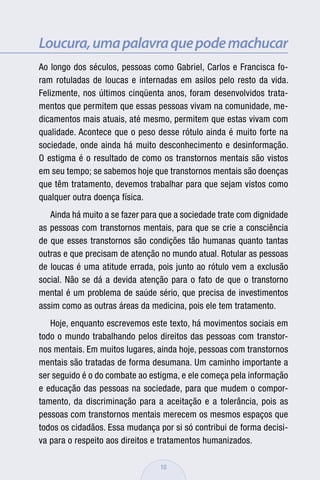 Loucura, uma palavra que pode machucar
Ao longo dos séculos, pessoas como Gabriel, Carlos e Francisca fo-
ram rotuladas de loucas e internadas em asilos pelo resto da vida.
Felizmente, nos últimos cinqüenta anos, foram desenvolvidos trata-
mentos que permitem que essas pessoas vivam na comunidade, me-
dicamentos mais atuais, até mesmo, permitem que estas vivam com
qualidade. Acontece que o peso desse rótulo ainda é muito forte na
sociedade, onde ainda há muito desconhecimento e desinformação.
O estigma é o resultado de como os transtornos mentais são vistos
em seu tempo; se sabemos hoje que transtornos mentais são doenças
que têm tratamento, devemos trabalhar para que sejam vistos como
qualquer outra doença física.
   Ainda há muito a se fazer para que a sociedade trate com dignidade
as pessoas com transtornos mentais, para que se crie a consciência
de que esses transtornos são condições tão humanas quanto tantas
outras e que precisam de atenção no mundo atual. Rotular as pessoas
de loucas é uma atitude errada, pois junto ao rótulo vem a exclusão
social. Não se dá a devida atenção para o fato de que o transtorno
mental é um problema de saúde sério, que precisa de investimentos
assim como as outras áreas da medicina, pois ele tem tratamento.
   Hoje, enquanto escrevemos este texto, há movimentos sociais em
todo o mundo trabalhando pelos direitos das pessoas com transtor-
nos mentais. Em muitos lugares, ainda hoje, pessoas com transtornos
mentais são tratadas de forma desumana. Um caminho importante a
ser seguido é o do combate ao estigma, e ele começa pela informação
e educação das pessoas na sociedade, para que mudem o compor-
tamento, da discriminação para a aceitação e a tolerância, pois as
pessoas com transtornos mentais merecem os mesmos espaços que
todos os cidadãos. Essa mudança por si só contribui de forma decisi-
va para o respeito aos direitos e tratamentos humanizados.

                                 10
 
