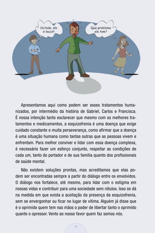 Apresentamos aqui como podem ser esses tratamentos huma-
nizados, por intermédio da história de Gabriel, Carlos e Francisca.
É nossa intenção tanto esclarecer que mesmo com os melhores tra-
tamentos e medicamentos, a esquizofrenia é uma doença que exige
cuidado constante e muita perseverança, como afirmar que a doença
é uma situação humana como tantas outras que as pessoas vivem e
enfrentam. Para melhor conviver e lidar com essa doença complexa,
é necessário fazer um esforço conjunto, respeitar as condições de
cada um, tanto do portador e de sua família quanto dos profissionais
de saúde mental.
   Não existem soluções prontas, mas acreditamos que elas po-
dem ser encontradas sempre a partir do diálogo entre os envolvidos.
O diálogo nos fortalece, até mesmo, para lidar com o estigma em
nossas vidas e contribuir para uma sociedade sem rótulos. Isso se dá
na medida em que exista a aceitação da presença da esquizofrenia,
sem se envergonhar ou ficar no lugar de vítima. Alguém já disse que
é o oprimido quem tem nas mãos o poder de libertar tanto o oprimido
quanto o opressor. Vento ao nosso favor quem faz somos nós.

                                 11
 