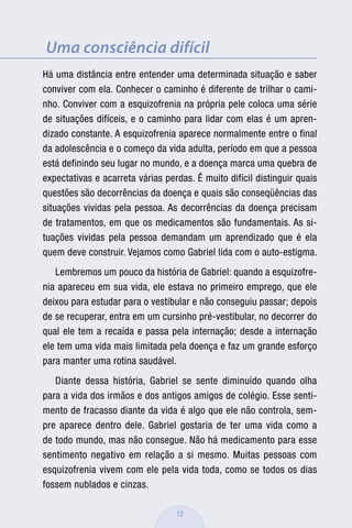 Uma consciência difícil
Há uma distância entre entender uma determinada situação e saber
conviver com ela. Conhecer o caminho é diferente de trilhar o cami-
nho. Conviver com a esquizofrenia na própria pele coloca uma série
de situações difíceis, e o caminho para lidar com elas é um apren-
dizado constante. A esquizofrenia aparece normalmente entre o final
da adolescência e o começo da vida adulta, período em que a pessoa
está definindo seu lugar no mundo, e a doença marca uma quebra de
expectativas e acarreta várias perdas. É muito difícil distinguir quais
questões são decorrências da doença e quais são conseqüências das
situações vividas pela pessoa. As decorrências da doença precisam
de tratamentos, em que os medicamentos são fundamentais. As si-
tuações vividas pela pessoa demandam um aprendizado que é ela
quem deve construir. Vejamos como Gabriel lida com o auto-estigma.
   Lembremos um pouco da história de Gabriel: quando a esquizofre-
nia apareceu em sua vida, ele estava no primeiro emprego, que ele
deixou para estudar para o vestibular e não conseguiu passar; depois
de se recuperar, entra em um cursinho pré-vestibular, no decorrer do
qual ele tem a recaída e passa pela internação; desde a internação
ele tem uma vida mais limitada pela doença e faz um grande esforço
para manter uma rotina saudável.
   Diante dessa história, Gabriel se sente diminuído quando olha
para a vida dos irmãos e dos antigos amigos de colégio. Esse senti-
mento de fracasso diante da vida é algo que ele não controla, sem-
pre aparece dentro dele. Gabriel gostaria de ter uma vida como a
de todo mundo, mas não consegue. Não há medicamento para esse
sentimento negativo em relação a si mesmo. Muitas pessoas com
esquizofrenia vivem com ele pela vida toda, como se todos os dias
fossem nublados e cinzas.

                                  12
 