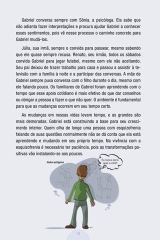 Gabriel conversa sempre com Sônia, a psicóloga. Ela sabe que
não adianta fazer interpretações e procura ajudar Gabriel a conhecer
esses sentimentos, pois vê nesse processo o caminho concreto para
Gabriel mudá-los.
    Júlia, sua irmã, sempre o convida para passear, mesmo sabendo
que ele quase sempre recusa. Renato, seu irmão, todos os sábados
convida Gabriel para jogar futebol, mesmo com ele não aceitando.
Seu pai deixou de trazer trabalho para casa e passou a assistir à te-
levisão com a família à noite e a participar das conversas. A mãe de
Gabriel sempre puxa conversa com o filho durante o dia, mesmo com
ele falando pouco. Os familiares de Gabriel foram aprendendo com o
tempo que esse apoio cotidiano é mais efetivo do que dar conselhos
ou obrigar a pessoa a fazer o que não quer. O ambiente é fundamental
para que as mudanças ocorram em seu tempo certo.
    As mudanças em nossas vidas levam tempo, e as grandes são
mais demoradas. Gabriel está construindo a base para seu cresci-
mento interior. Quem olha de longe uma pessoa com esquizofrenia
falando de suas questões normalmente não se dá conta que ela está
aprendendo e mudando em seu próprio tempo. Na vivência com a
esquizofrenia é necessário ter paciência, pois as transformações po-
sitivas vão instalando-se aos poucos.




                                 13
 