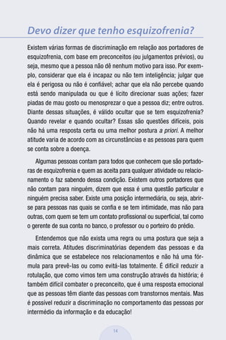 Devo dizer que tenho esquizofrenia?
Existem várias formas de discriminação em relação aos portadores de
esquizofrenia, com base em preconceitos (ou julgamentos prévios), ou
seja, mesmo que a pessoa não dê nenhum motivo para isso. Por exem-
plo, considerar que ela é incapaz ou não tem inteligência; julgar que
ela é perigosa ou não é conﬁável; achar que ela não percebe quando
está sendo manipulada ou que é lícito direcionar suas ações; fazer
piadas de mau gosto ou menosprezar o que a pessoa diz; entre outros.
Diante dessas situações, é válido ocultar que se tem esquizofrenia?
Quando revelar e quando ocultar? Essas são questões difíceis, pois
não há uma resposta certa ou uma melhor postura a priori. A melhor
atitude varia de acordo com as circunstâncias e as pessoas para quem
se conta sobre a doença.
   Algumas pessoas contam para todos que conhecem que são portado-
ras de esquizofrenia e quem as aceita para qualquer atividade ou relacio-
namento o faz sabendo dessa condição. Existem outros portadores que
não contam para ninguém, dizem que essa é uma questão particular e
ninguém precisa saber. Existe uma posição intermediária, ou seja, abrir-
se para pessoas nas quais se conﬁa e se tem intimidade, mas não para
outras, com quem se tem um contato proﬁssional ou superﬁcial, tal como
o gerente de sua conta no banco, o professor ou o porteiro do prédio.
    Entendemos que não exista uma regra ou uma postura que seja a
mais correta. Atitudes discriminatórias dependem das pessoas e da
dinâmica que se estabelece nos relacionamentos e não há uma fór-
mula para prevê-las ou como evitá-las totalmente. É difícil reduzir a
rotulação, que como vimos tem uma construção através da história; é
também difícil combater o preconceito, que é uma resposta emocional
que as pessoas têm diante das pessoas com transtornos mentais. Mas
é possível reduzir a discriminação no comportamento das pessoas por
intermédio da informação e da educação!

                                   14
 