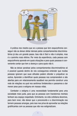 A prática nos mostra que se a pessoa que tem esquizofrenia con-
seguir não se deixar afetar demais pelos comportamentos discrimina-
tórios já deu um grande passo. Isso não é fácil e não é simples, mas
é o caminho mais efetivo. Por meio da experiência, cada pessoa com
esquizofrenia aprende em quais situações e para quais pessoas é con-
veniente contar que tem a doença e para quais não é.
   Não se deixar paralisar pelos comportamentos discriminatórios só
é possível quando dentro de nós conseguimos entender que muitas
pessoas ignoram que suas atitudes podem ofender e prejudicar os
outros. Aprender a identiﬁcar quais pessoas nos compreendem e são
abertas para um relacionamento saudável nos permite construir uma
rede de relações na qual nos sentimos fortalecidos e passamos a dar
menor peso para o estigma em nossas vidas.
   Combater o estigma é uma necessidade fundamental para uma
sociedade mais justa, para que as pessoas com transtornos mentais
tenham seu espaço respeitado. Entretanto, na vida cotidiana devemos,
para bem viver, não deixar que o preconceito e a discriminação nos
tornem pessoas amargas, pois isso nos priva de aproveitar as relações
gratiﬁcantes com as pessoas que não nos estigmatizam.

                                 15
 