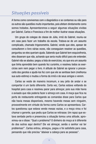 Situações possíveis
A forma como convivemos com o diagnóstico e se contamos ou não para
os outros são questões muito importantes, pois afetam diretamente como
somos tratados. Apresentaremos a seguir algumas situações vividas
por Gabriel, Carlos e Francisca a ﬁm de melhor ilustrar essas situações.
    Um grupo de colegas de classe de Júlia, irmã do Gabriel, reuniu-se
em casa para fazer um trabalho da escola. Tratava-se de um assunto
complicado, chamado trigonometria. Gabriel, vendo que eles, apesar de
consultarem o livro várias vezes, não conseguiam resolver as questões,
perguntou se eles queriam ajuda. Sabendo que Gabriel tem esquizofrenia,
eles disseram que não, achando que seria muito difícil para ele entender.
Gabriel não se abateu: pegou a lista de exercícios, viu que era um assunto
que tinha aprendido bem quando fez cursinho, e resolveu todos os exer-
cícios sem nem pegar o livro. A atitude de Gabriel ao ignorar o precon-
ceito dos garotos e ajudá-los fez com que ele se sentisse bem (melhorou
sua auto-estima) e mudou a forma da irmã e de seus amigos o verem.
   Carlos se veste de maneira incomum, e seu jeito de andar e se
comportar é um tanto diferente. Certa vez, Carlos estava voltando do
hospital para casa e resolveu parar para almoçar, pois sua mãe havia
o avisado que não poderia fazer o almoço em casa. A moça que ﬁca na
porta do restaurante entregando as comandas disse para Carlos que
não havia mesas disponíveis, mesmo havendo mesas sem ninguém,
provavelmente em virtude da forma como Carlos se apresentava. Car-
los questionou que estava vendo mesas vazias, e a moça virou e foi
chamar o gerente, que pediu que Carlos se retirasse. Um rapaz que es-
tava sentado perto e presenciou a situação tomou uma atitude, apro-
ximou-se e disse: “Qual o problema? O dinheiro do moço aí é diferente
do dos outros aqui dentro? Ele vai almoçar, senão o senhor vai ter
problemas!”. Carlos entrou, almoçou, pagou e foi satisfeito para casa,
pensando que não precisa “abaixar a cabeça para as pessoas”.

                                    16
 