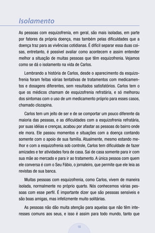 Isolamento
As pessoas com esquizofrenia, em geral, são mais isoladas, em parte
por fatores da própria doença, mas também pelas diﬁculdades que a
doença traz para as vivências cotidianas. É difícil separar essa duas coi-
sas, entretanto, é possível avaliar como acontecem e assim entender
melhor a situação de muitas pessoas que têm esquizofrenia. Vejamos
como se dá o isolamento na vida de Carlos.
   Lembrando a história de Carlos, desde o aparecimento da esquizo-
frenia foram feitas várias tentativas de tratamentos com medicamen-
tos e dosagens diferentes, sem resultados satisfatórios. Carlos tem o
que os médicos chamam de esquizofrenia refratária, e só melhorou
dos sintomas com o uso de um medicamento próprio para esses casos,
chamado clozapina.
    Carlos tem um jeito de ser e de se comportar um pouco diferente da
maioria das pessoas, e as diﬁculdades com a esquizofrenia refratária,
por suas idéias e crenças, acabou por afastar as pessoas do bairro onde
ele mora. Ele passou momentos e situações com a doença contando
somente com o apoio de sua família. Atualmente, mesmo estando me-
lhor e com a esquizofrenia sob controle, Carlos tem diﬁculdade de fazer
amizades e ter atividades fora de casa. Sai de casa somente para ir com
sua mãe ao mercado e para ir ao tratamento. A única pessoa com quem
ele conversa é com o Seu Fábio, o jornaleiro, que permite que ele leia as
revistas de sua banca.
    Muitas pessoas com esquizofrenia, como Carlos, vivem de maneira
isolada, normalmente no próprio quarto. Nós conhecemos várias pes-
soas com esse perﬁl. É importante dizer que são pessoas sensíveis e
são boas amigas, mas infelizmente muito solitárias.
   As pessoas não dão muita atenção para aquelas que não têm inte-
resses comuns aos seus, e isso é assim para todo mundo, tanto que

                                    18
 