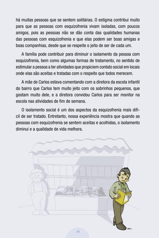 há muitas pessoas que se sentem solitárias. O estigma contribui muito
para que as pessoas com esquizofrenia vivam isoladas, com poucos
amigos, pois as pessoas não se dão conta das qualidades humanas
das pessoas com esquizofrenia e que elas podem ser boas amigas e
boas companhias, desde que se respeite o jeito de ser de cada um.
    A família pode contribuir para diminuir o isolamento da pessoa com
esquizofrenia, bem como algumas formas de tratamento, no sentido de
estimular a pessoa a ter atividades que propiciem contato social em locais
onde elas são aceitas e tratadas com o respeito que todos merecem.
   A mãe de Carlos estava comentando com a diretora da escola infantil
do bairro que Carlos tem muito jeito com os sobrinhos pequenos, que
gostam muito dele, e a diretora convidou Carlos para ser monitor na
escola nas atividades de ﬁm de semana.
    O isolamento social é um dos aspectos da esquizofrenia mais difí-
cil de ser tratado. Entretanto, nossa experiência mostra que quando as
pessoas com esquizofrenia se sentem aceitas e acolhidas, o isolamento
diminui e a qualidade de vida melhora.




                                    19
 
