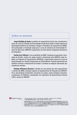Sobre os autores
   Jorge Cândido de Assis é portador de esquizofrenia há 22 anos, atualmente é
aluno do curso de Filosofia da Universidade de São Paulo (USP) e diretor adjunto da
Associação Brasileira de Familiares, Amigos e Portadores de Esquizofrenia (ABRE).
Tem participado e ministrado aulas para o curso de medicina da Universidade Fe-
deral de São Paulo (UNIFESP), palestrante nos três últimos Congressos Brasileiros
de Psiquiatria.
   Cecília Cruz Villares é vice-presidente da ABRE; terapeuta ocupacional e tera-
peuta de família; mestre em saúde mental e doutoranda pela UNIFESP, onde tra-
balha no Programa de Esquizofrenia (PROESQ) e supervisiona alunas do curso de
Especialização em Terapia Ocupacional em Saúde Mental. Participa ativamente em
âmbitos nacional e internacional do estudo e combate ao estigma relacionado aos
transtornos mentais.
    Rodrigo Affonseca Bressan é familiar de uma pessoa que teve esquizofrenia
e membro da ABRE; professor adjunto do Departamento de Psiquiatra da UNIFESP;
Ph.D. pelo Institute of Psychiatry, University of London, onde é professor honorário;
coordenador do PROESQ e coordenador do Laboratório de Neurociências Clínicas
(LiNC), ambos da UNIFESP.




                   Av. Vereador José Diniz, 3.300, 15o andar, Campo Belo – 04604-006 – São Paulo, SP Fone: 11 3093-3300
                                                                                                    .
                   • www.segmentofarma.com.br • segmentofarma@segmentofarma.com.br
                   Diretor geral: Idelcio D. Patricio Diretor executivo: Jorge Rangel Diretor administrativo-financeiro: Antonio Carlos
                   Alves Dias Editor de arte: Maurício Domingues Gerente de negócios: Marcela Crespi Assistente comercial: Karina
                   Cardoso Coordenador geral: Alexandre Costa Coordenadora editorial: Fabiana Souza Projeto gráfico: Renata Variso
                   Diagramadora: Andrea T. H. Furushima Ilustrações: Claudio Murena Revisora: Renata Del Nero Produtores gráficos:
                   Fabio Rangel e Tiago Manga Cód. da publicação: 6837.03.08
 