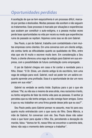 Oportunidades perdidas
A aceitação de que se tem esquizofrenia é um processo difícil, marca-
do por perdas e desilusões. Muitas pessoas não aceitam e não seguem
os tratamentos. Esse processo é marcado por situações e experiências
que acabam por constituir o auto-estigma, e a pessoa muitas vezes
perde boas oportunidades na vida por receio ou medo que experiências
ruins do passado se repitam. Vejamos como isso se dá com Gabriel.
   Seu Paulo, o pai de Gabriel, trabalha com contabilidade e tem mui-
tas empresas como clientes. Em uma conversa com um cliente antigo,
ele contou tanto as diﬁculdades quanto as qualidades do ﬁlho, entre
elas que ele lê muito e escreve muito bem. Em consideração a Seu
Paulo, o cliente ofereceu uma vaga de estágio para Gabriel em sua em-
presa, com a possibilidade de futura contratação como empregado.
    O pai de Gabriel chegou em casa e foi contar a novidade para o
filho. Disse: “O Dr. Elísio, um cliente antigo lá do escritório, tem uma
vaga de estágio para você. Gabriel, você vai poder ter um salário en-
quanto aprende uma profissão. Essa é a oportunidade de dar um novo
passo em sua vida!”.
   Gabriel na verdade se sentiu triste. Explicou para o pai o que ele
achava: “Pai, eu não sou o mesmo de anos atrás, meu raciocínio é lento,
eu tenho vergonha de falar da minha vida para as pessoas. O senhor já
percebeu que eu não tenho amigos, eu não consigo fazer amigos. Como
é que eu vou trabalhar em uma ﬁrma grande desse jeito que eu sou?”.
    Seu Paulo pediu para Gabriel pensar no assunto, mas foi para seu
quarto muito entristecido com o que ouviu do filho. Dona Márcia, a
mãe de Gabriel, foi conversar com ele. Seu Paulo disse não saber
mais o que fazer para ajudar o filho. Ela, percebendo a decepção do
marido, falou: “Vamos ter fé, nosso filho vai encontrar o caminho dele,
talvez não seja o momento dele começar a trabalhar”.

                                   20
 