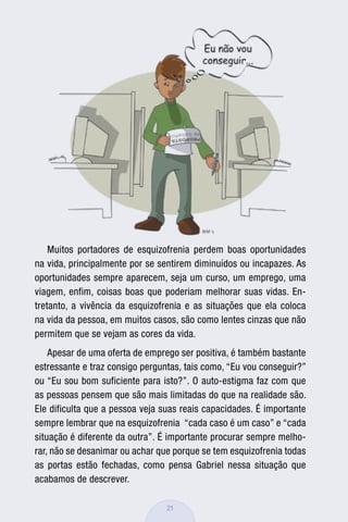 Muitos portadores de esquizofrenia perdem boas oportunidades
na vida, principalmente por se sentirem diminuídos ou incapazes. As
oportunidades sempre aparecem, seja um curso, um emprego, uma
viagem, enfim, coisas boas que poderiam melhorar suas vidas. En-
tretanto, a vivência da esquizofrenia e as situações que ela coloca
na vida da pessoa, em muitos casos, são como lentes cinzas que não
permitem que se vejam as cores da vida.
    Apesar de uma oferta de emprego ser positiva, é também bastante
estressante e traz consigo perguntas, tais como, “Eu vou conseguir?”
ou “Eu sou bom suficiente para isto?”. O auto-estigma faz com que
as pessoas pensem que são mais limitadas do que na realidade são.
Ele dificulta que a pessoa veja suas reais capacidades. É importante
sempre lembrar que na esquizofrenia “cada caso é um caso” e “cada
situação é diferente da outra”. É importante procurar sempre melho-
rar, não se desanimar ou achar que porque se tem esquizofrenia todas
as portas estão fechadas, como pensa Gabriel nessa situação que
acabamos de descrever.

                                 21
 