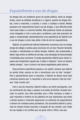 Esquizofrenia e uso de drogas
As drogas são um problema grave de saúde pública, tanto as drogas
lícitas, como as bebidas alcoólicas e o cigarro, quanto as drogas ilíci-
tas, como a maconha, a cocaína, o crack, o ecstasy e outras. Muitas
pessoas com esquizofrenia fazem uso de drogas, o que diﬁculta ainda
mais suas vidas e o convívio familiar. Não podemos rotular as pessoas
como drogadas e virar a cara para o problema, pois elas precisam de
ajuda e compreensão. Apresentaremos uma experiência de Gabriel com
o uso de drogas e como isso afeta o fato de ele ter esquizofrenia.
    Gabriel, no caminho de volta do tratamento, encontrou com um antigo
amigo de colégio e sentou para conversar em um bar. Ficaram tomando
cervejas e relembrando os velhos tempos. Gabriel, não acostumado a
beber, logo sentiu os efeitos da cerveja, uma sensação de descontração
e facilidade para conversar. O amigo apresentou Gabriel para vários ra-
pazes que freqüentam aquele bar, e todos o trataram “como se fossem
velhos amigos”, isso é comum nos bares espalhados pelos bairros.
   Essa primeira experiência passou a se repetir, sempre que Gabriel
se sentia triste, parava no bar e encontrava com os tais “amigos”.
Eles o apresentaram para a maconha, e Gabriel se deixou levar pela
conversa ilusória que “a maconha é uma erva natural e não faz mal”,
que “todo mundo usa”.
   Com o uso da maconha, Gabriel voltou a se sentir perseguido, com
um sentimento de culpa, e passou a se isolar da família, ficando tran-
cado no quarto. Sua mãe percebeu que o filho começou a beber e
usar maconha e lembra-se da palestra em que explicaram que tanto
o álcool quanto a maconha agravavam os sintomas da esquizofrenia
e devem ser evitados pelos portadores. Ela aconselha Gabriel a parar,
mas ao mesmo tempo esconde a situação de seu marido, com medo
de sua reação e do conflito que vai gerar entre o filho e seu pai.

                                   22
 