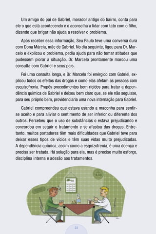 Um amigo do pai de Gabriel, morador antigo do bairro, conta para
ele o que está acontecendo e o aconselha a lidar com tato com o filho,
dizendo que brigar não ajuda a resolver o problema.
   Após receber essa informação, Seu Paulo teve uma conversa dura
com Dona Márcia, mãe de Gabriel. No dia seguinte, ligou para Dr. Mar-
celo e explicou o problema, pediu ajuda para não tomar atitudes que
pudessem piorar a situação. Dr. Marcelo prontamente marcou uma
consulta com Gabriel e seus pais.
    Foi uma consulta longa, e Dr. Marcelo foi enérgico com Gabriel, ex-
plicou todos os efeitos das drogas e como elas afetam as pessoas com
esquizofrenia. Propôs procedimentos bem rígidos para tratar a depen-
dência química de Gabriel e deixou bem claro que, se ele não seguisse,
para seu próprio bem, providenciaria uma nova internação para Gabriel.
   Gabriel compreendeu que estava usando a maconha para sentir-
se aceito e para aliviar o sentimento de ser inferior ou diferente dos
outros. Percebeu que o uso de substâncias o estava prejudicando e
concordou em seguir o tratamento e se afastou das drogas. Entre-
tanto, muitos portadores têm mais dificuldades que Gabriel teve para
deixar esses tipos de vícios e têm suas vidas muito prejudicadas.
A dependência química, assim como a esquizofrenia, é uma doença e
precisa ser tratada. Há solução para ela, mas é preciso muito esforço,
disciplina interna e adesão aos tratamentos.




                                  23
 