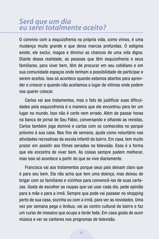 Será que um dia
eu serei totalmente aceito?
O convívio com a esquizofrenia na própria vida, como vimos, é uma
mudança muito grande e que deixa marcas profundas. O estigma
existe, ele exclui, magoa e diminui as chances de uma vida digna.
Diante dessa realidade, as pessoas que têm esquizofrenia e seus
familiares, para viver bem, têm de procurar em seu cotidiano e em
sua comunidade espaços onde tenham a possibilidade de participar e
serem aceitos. Isso só acontece quando estamos abertos para apren-
der e crescer e quando não aceitamos o lugar de vítimas onde podem
nos querer colocar.
    Carlos vai aos tratamentos, mas o fato de justificar suas dificul-
dades pela esquizofrenia é a maneira que ele encontrou para ter um
lugar no mundo. Isso não é certo nem errado. Além de passar horas
na banca de jornal de Seu Fábio, conversando e olhando as revistas,
Carlos também joga dominó e cartas com os conhecidos no parque
próximo à sua casa. Nos fins de semana, ajuda como voluntário nas
atividades recreativas da escola infantil do bairro. Em casa, tem muito
prazer em assistir aos filmes seriados na televisão. Essa é a forma
que ele encontra de viver bem. As coisas sempre podem melhorar,
mas isso só acontece a partir do que se vive diariamente.
   Francisca vai aos tratamentos porque seus pais deixam claro que
é para seu bem. Ela não acha que tem uma doença, mas deixou de
brigar com os familiares e vizinhos para convencê-los de suas certe-
zas. Gosta de escolher as roupas que vai usar cada dia, pede opinião
para a mãe e para a irmã. Sempre que pode vai passear no shopping
perto de sua casa, sozinha ou com a irmã, para ver as novidades. Uma
vez por semana pega o ônibus, vai ao centro cultural do bairro e faz
um curso de mosaico que ocupa a tarde toda. Em casa gosta de ouvir
música e ver os cantores nos programas de televisão.

                                  24
 