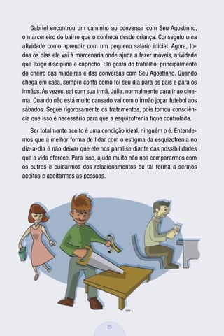 Gabriel encontrou um caminho ao conversar com Seu Agostinho,
o marceneiro do bairro que o conhece desde criança. Conseguiu uma
atividade como aprendiz com um pequeno salário inicial. Agora, to-
dos os dias ele vai à marcenaria onde ajuda a fazer móveis, atividade
que exige disciplina e capricho. Ele gosta do trabalho, principalmente
do cheiro das madeiras e das conversas com Seu Agostinho. Quando
chega em casa, sempre conta como foi seu dia para os pais e para os
irmãos. Às vezes, sai com sua irmã, Júlia, normalmente para ir ao cine-
ma. Quando não está muito cansado vai com o irmão jogar futebol aos
sábados. Segue rigorosamente os tratamentos, pois tomou consciên-
cia que isso é necessário para que a esquizofrenia ﬁque controlada.
   Ser totalmente aceito é uma condição ideal, ninguém o é. Entende-
mos que a melhor forma de lidar com o estigma da esquizofrenia no
dia-a-dia é não deixar que ele nos paralise diante das possibilidades
que a vida oferece. Para isso, ajuda muito não nos compararmos com
os outros e cuidarmos dos relacionamentos de tal forma a sermos
aceitos e aceitarmos as pessoas.




                                  25
 