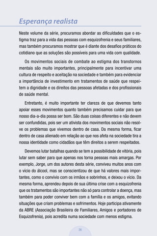 Esperança realista
Neste volume da série, procuramos abordar as diﬁculdades que o es-
tigma traz para a vida das pessoas com esquizofrenia e seus familiares,
mas também procuramos mostrar que é diante dos desaﬁos práticos do
cotidiano que as soluções são possíveis para uma vida com qualidade.
   Os movimentos sociais de combate ao estigma dos transtornos
mentais são muito importantes, principalmente para incentivar uma
cultura de respeito e aceitação na sociedade e também para evidenciar
a importância de investimento em tratamentos de saúde que respei-
tem a dignidade e os direitos das pessoas afetadas e dos proﬁssionais
de saúde mental.
   Entretanto, é muito importante ter clareza de que devemos tanto
apoiar esses movimentos quanto também precisamos cuidar para que
nosso dia-a-dia possa ser bom. São duas coisas diferentes e não devem
ser confundidas, pois ser um ativista dos movimentos sociais não resol-
ve os problemas que vivemos dentro de casa. Da mesma forma, ﬁcar
dentro de casa alienado em relação ao que nos afeta na sociedade tira a
nossa identidade como cidadãos que têm direitos a serem respeitados.
    Devemos lutar batalhas quando se tem a possibilidade de vitória, pois
lutar sem saber para que apenas nos torna pessoas mais amargas. Por
exemplo, Jorge, um dos autores desta série, conviveu muitos anos com
o vício do álcool, mas se conscientizou de que há valores mais impor-
tantes, como o convívio com os irmãos e sobrinhos, e deixou o vício. Da
mesma forma, aprendeu depois de sua última crise com a esquizofrenia
que os tratamentos são importantes não só para controlar a doença, mas
também para poder conviver bem com a família e os amigos, evitando
situações que criam problemas e sofrimentos. Hoje participa ativamente
da ABRE (Associação Brasileira de Familiares, Amigos e portadores de
Esquizofrenia), pois acredita numa sociedade com menos estigma.

                                   26
 