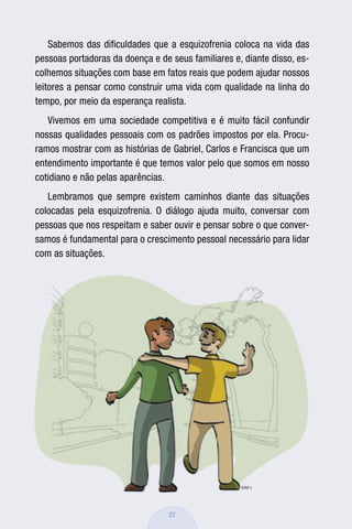 Sabemos das diﬁculdades que a esquizofrenia coloca na vida das
pessoas portadoras da doença e de seus familiares e, diante disso, es-
colhemos situações com base em fatos reais que podem ajudar nossos
leitores a pensar como construir uma vida com qualidade na linha do
tempo, por meio da esperança realista.
   Vivemos em uma sociedade competitiva e é muito fácil confundir
nossas qualidades pessoais com os padrões impostos por ela. Procu-
ramos mostrar com as histórias de Gabriel, Carlos e Francisca que um
entendimento importante é que temos valor pelo que somos em nosso
cotidiano e não pelas aparências.
   Lembramos que sempre existem caminhos diante das situações
colocadas pela esquizofrenia. O diálogo ajuda muito, conversar com
pessoas que nos respeitam e saber ouvir e pensar sobre o que conver-
samos é fundamental para o crescimento pessoal necessário para lidar
com as situações.




                                  27
 