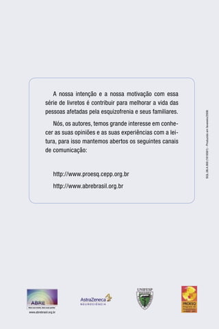 A nossa intenção e a nossa motivação com essa
             série de livretos é contribuir para melhorar a vida das
             pessoas afetadas pela esquizofrenia e seus familiares.




                                                                       SQL.08.A.900 (1616561) - Produzido em fevereiro/2008
                Nós, os autores, temos grande interesse em conhe-
             cer as suas opiniões e as suas experiências com a lei-
             tura, para isso mantemos abertos os seguintes canais
             de comunicação:


                   http://www.proesq.cepp.org.br
                   http://www.abrebrasil.org.br




www.abrebrasil.org.br
 