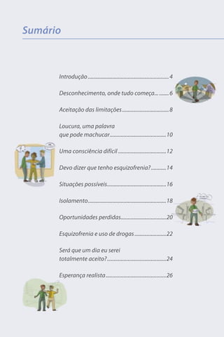 Sumário



      Introdução ........................................................... 4

      Desconhecimento, onde tudo começa... ....... 6

      Aceitação das limitações .................................. 8

      Loucura, uma palavra
      que pode machucar .........................................10

      Uma consciência difícil ...................................12

      Devo dizer que tenho esquizofrenia? ...........14

      Situações possíveis ...........................................16

      Isolamento .........................................................18

      Oportunidades perdidas.................................20

      Esquizofrenia e uso de drogas .......................22

      Será que um dia eu serei
      totalmente aceito? ...........................................24

      Esperança realista ............................................26
 