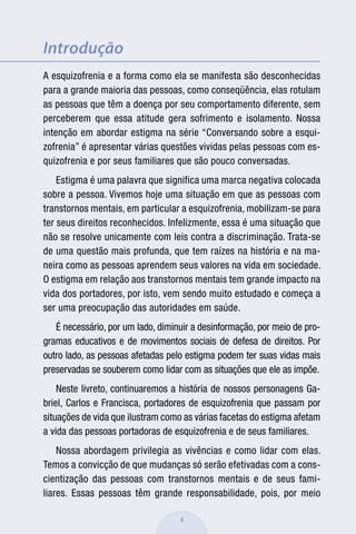Introdução
A esquizofrenia e a forma como ela se manifesta são desconhecidas
para a grande maioria das pessoas, como conseqüência, elas rotulam
as pessoas que têm a doença por seu comportamento diferente, sem
perceberem que essa atitude gera sofrimento e isolamento. Nossa
intenção em abordar estigma na série “Conversando sobre a esqui-
zofrenia” é apresentar várias questões vividas pelas pessoas com es-
quizofrenia e por seus familiares que são pouco conversadas.
    Estigma é uma palavra que significa uma marca negativa colocada
sobre a pessoa. Vivemos hoje uma situação em que as pessoas com
transtornos mentais, em particular a esquizofrenia, mobilizam-se para
ter seus direitos reconhecidos. Infelizmente, essa é uma situação que
não se resolve unicamente com leis contra a discriminação. Trata-se
de uma questão mais profunda, que tem raízes na história e na ma-
neira como as pessoas aprendem seus valores na vida em sociedade.
O estigma em relação aos transtornos mentais tem grande impacto na
vida dos portadores, por isto, vem sendo muito estudado e começa a
ser uma preocupação das autoridades em saúde.
   É necessário, por um lado, diminuir a desinformação, por meio de pro-
gramas educativos e de movimentos sociais de defesa de direitos. Por
outro lado, as pessoas afetadas pelo estigma podem ter suas vidas mais
preservadas se souberem como lidar com as situações que ele as impõe.
    Neste livreto, continuaremos a história de nossos personagens Ga-
briel, Carlos e Francisca, portadores de esquizofrenia que passam por
situações de vida que ilustram como as várias facetas do estigma afetam
a vida das pessoas portadoras de esquizofrenia e de seus familiares.
    Nossa abordagem privilegia as vivências e como lidar com elas.
Temos a convicção de que mudanças só serão efetivadas com a cons-
cientização das pessoas com transtornos mentais e de seus fami-
liares. Essas pessoas têm grande responsabilidade, pois, por meio

                                   4
 